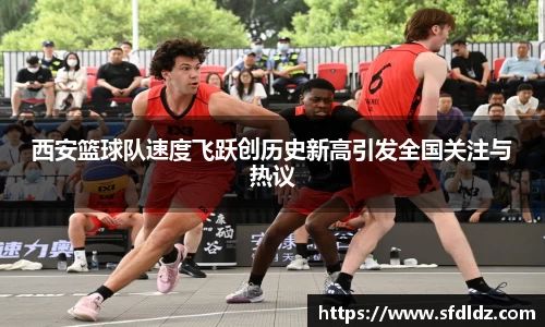 西安篮球队速度飞跃创历史新高引发全国关注与热议